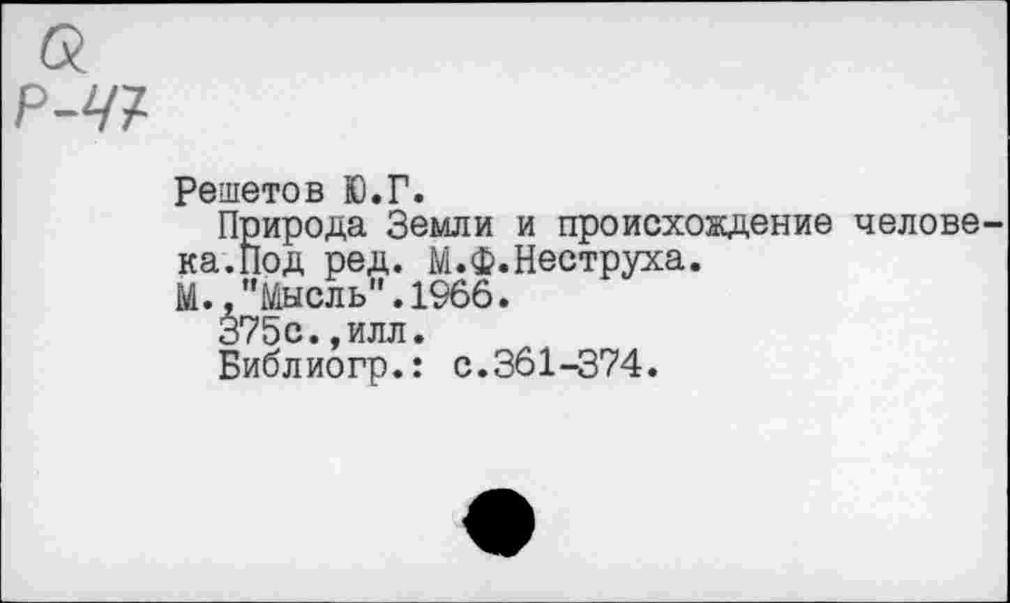 ﻿Решетов Ю.Г.
Природа Земли и происхождение челове ка.Под ред. М.Ф. Пеструха.
М.,"Мысль".1966.
375с.,илл.
Библиогр.: с.361-374.